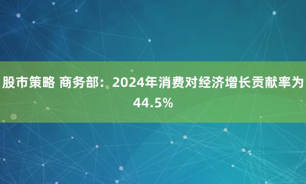 股市策略 商务部：2024年消费对经济增长贡献率为44.5%