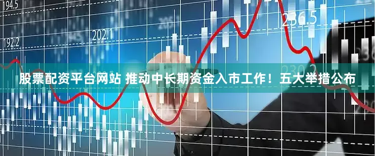 股票配资平台网站 推动中长期资金入市工作！五大举措公布