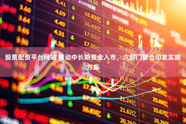 股票配资平台网站 推动中长期资金入市，六部门联合印发实施方案