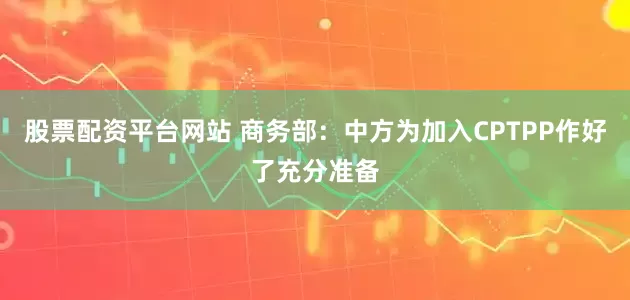 股票配资平台网站 商务部：中方为加入CPTPP作好了充分准备