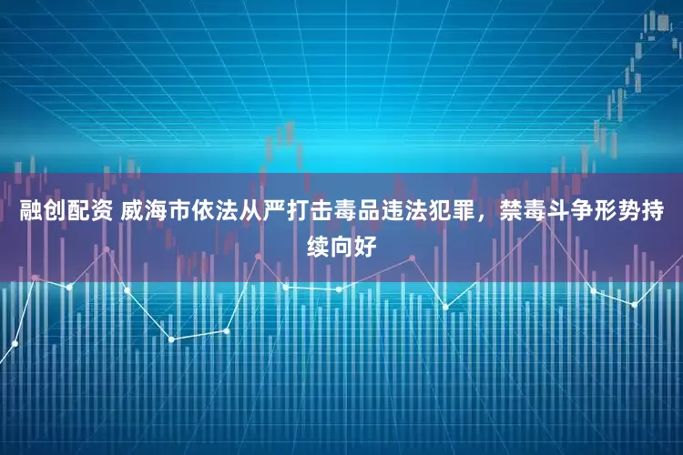 融创配资 威海市依法从严打击毒品违法犯罪，禁毒斗争形势持续向好