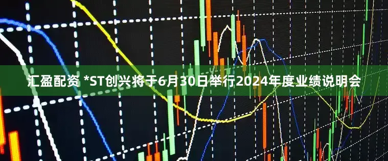 汇盈配资 *ST创兴将于6月30日举行2024年度业绩说明会