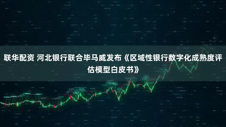 联华配资 河北银行联合毕马威发布《区域性银行数字化成熟度评估模型白皮书》