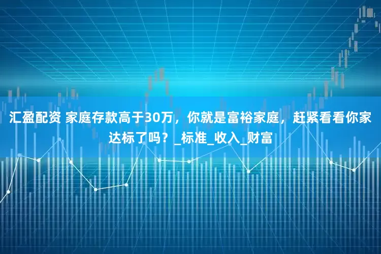 汇盈配资 家庭存款高于30万，你就是富裕家庭，赶紧看看你家达标了吗？_标准_收入_财富