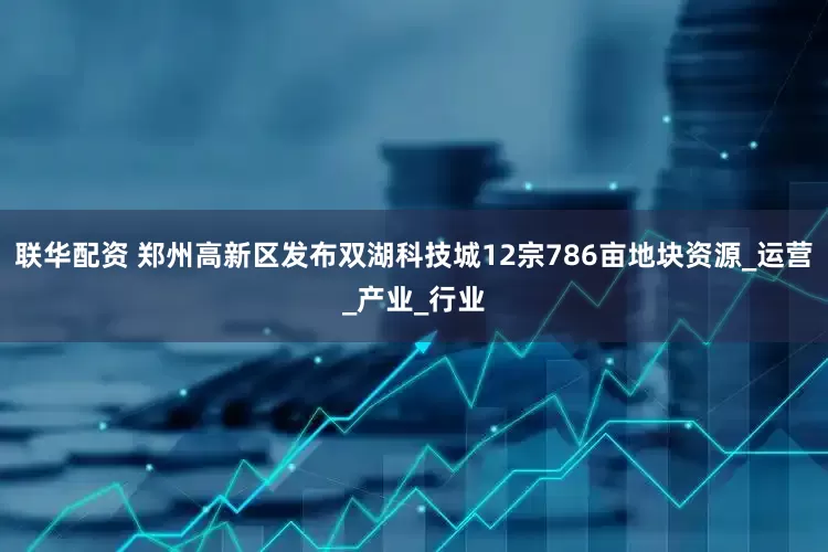 联华配资 郑州高新区发布双湖科技城12宗786亩地块资源_运营_产业_行业