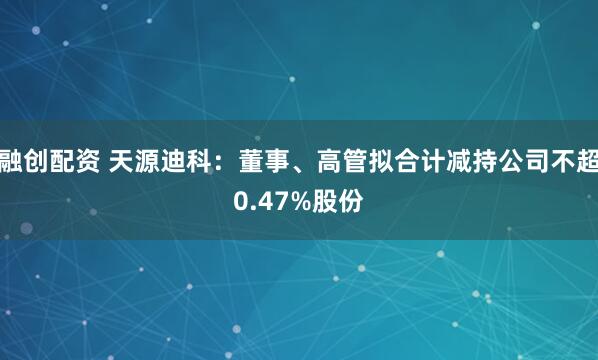 融创配资 天源迪科：董事、高管拟合计减持公司不超0.47%股份