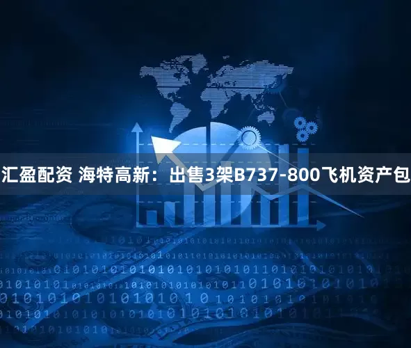 汇盈配资 海特高新：出售3架B737-800飞机资产包