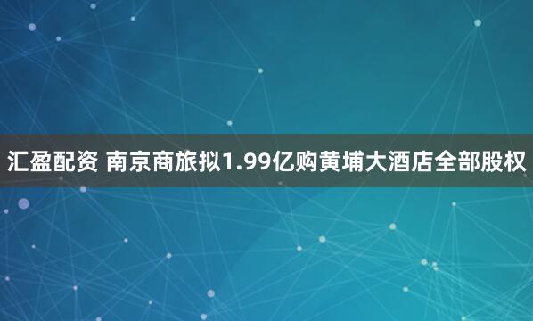 汇盈配资 南京商旅拟1.99亿购黄埔大酒店全部股权
