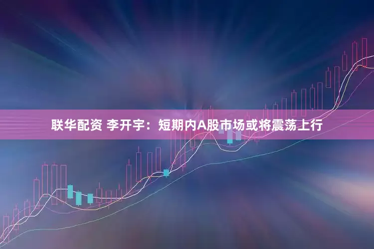 联华配资 李开宇：短期内A股市场或将震荡上行