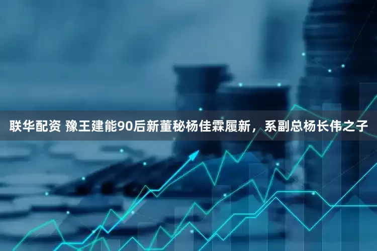 联华配资 豫王建能90后新董秘杨佳霖履新，系副总杨长伟之子