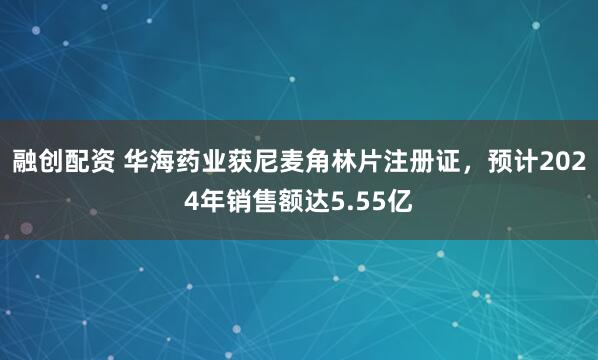 融创配资 华海药业获尼麦角林片注册证，预计2024年销售额达5.55亿