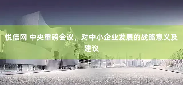 悦倍网 中央重磅会议，对中小企业发展的战略意义及建议