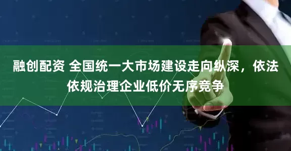 融创配资 全国统一大市场建设走向纵深，依法依规治理企业低价无序竞争