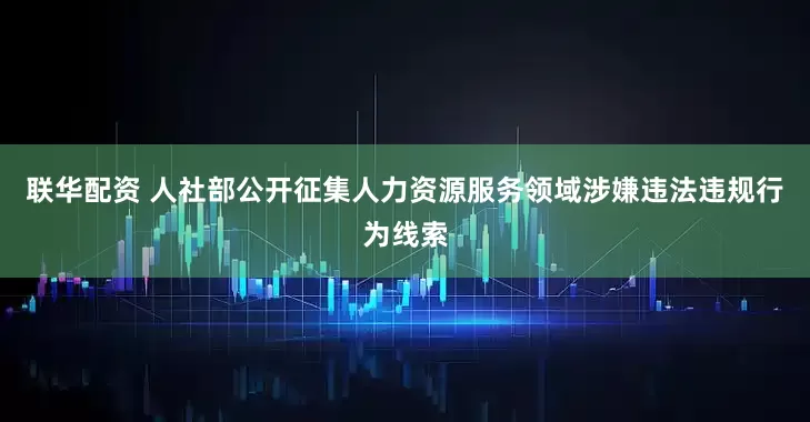 联华配资 人社部公开征集人力资源服务领域涉嫌违法违规行为线索