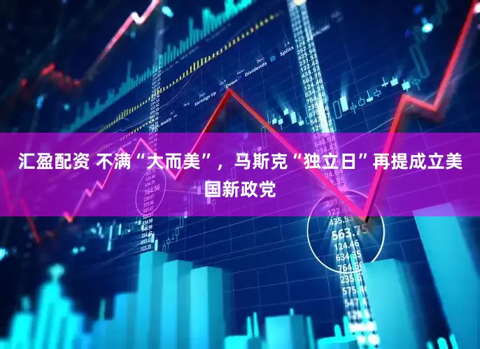 汇盈配资 不满“大而美”，马斯克“独立日”再提成立美国新政党