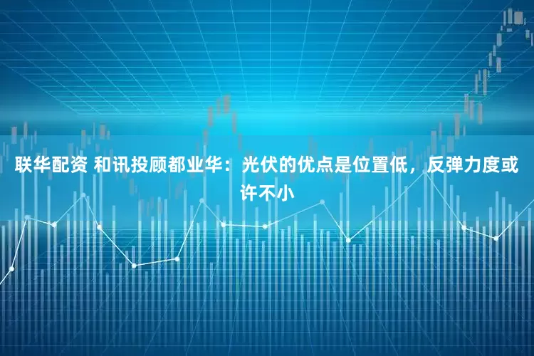 联华配资 和讯投顾都业华：光伏的优点是位置低，反弹力度或许不小