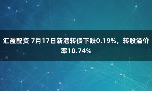 汇盈配资 7月17日新港转债下跌0.19%，转股溢价率10.74%
