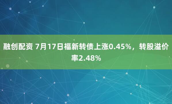 融创配资 7月17日福新转债上涨0.45%，转股溢价率2.48%