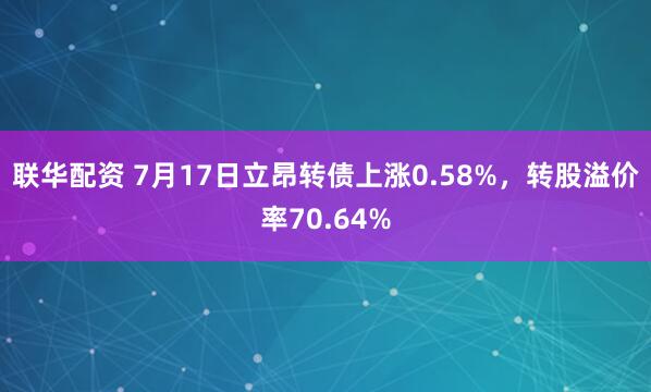 联华配资 7月17日立昂转债上涨0.58%，转股溢价率70.64%