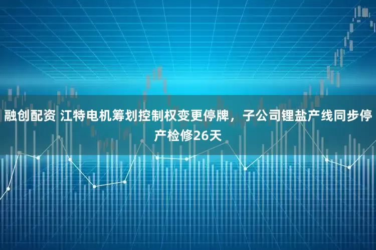 融创配资 江特电机筹划控制权变更停牌，子公司锂盐产线同步停产检修26天