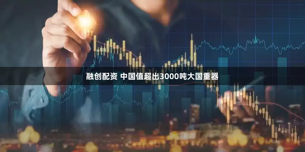 融创配资 中国值超出3000吨大国重器