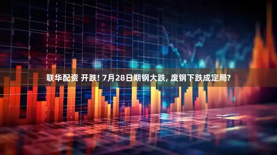 联华配资 开跌! 7月28日期钢大跌, 废钢下跌成定局?