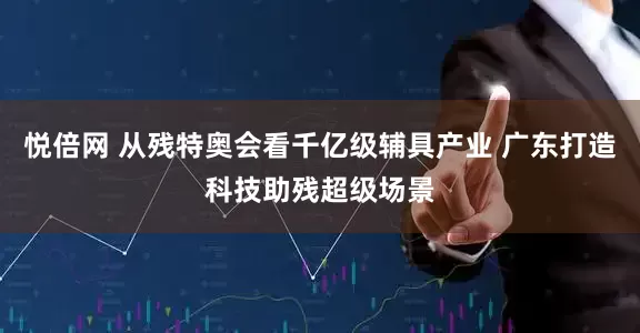 悦倍网 从残特奥会看千亿级辅具产业 广东打造科技助残超级场景